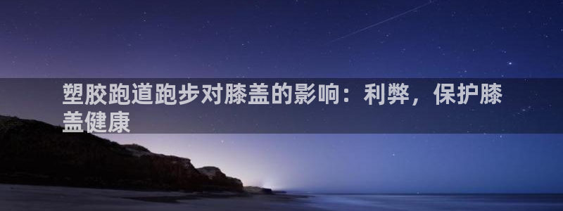 尊龙这个平台怎么样：塑胶跑道跑步对膝盖的影响：利弊，保护膝
盖健康