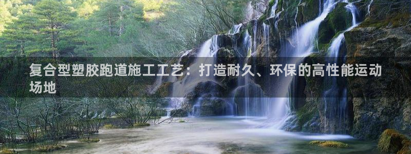 尊龙凯时人生就是搏官：复合型塑胶跑道施工工艺：打造耐久、环保